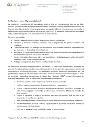 Facultad de Ciencias de la Educación   Campus Universitario de Puerto Real
                                              Vicedecanato de Prácticas              Avda. República Saharaui, s/n
                                                                                     11519-Puerto Real (Cádiz)
                                                                                     Tfno.: 956 016205 Fax.: 956 016253
                                                                                     www.uca.es/educacion
                                                                                     practicas.educacion@uca.es




5.2 Funciones y tareas del profesorado tutor/a
La tutorización y seguimiento del alumnado en prácticas debe ser necesariamente fruto de una labor
conjunta y colaborativa entre el profesorado tutor de los centros educativos y el profesorado supervisor de
la universidad. Algunas de las funciones y tareas de tutorización deben ser necesariamente compartidas y
desarrolladas conjuntamente, mientras que otras son específicas y se derivan del papel particular que juegan
cada uno de dichos agentes en el proceso formativo de los estudiantes.
Funciones compartidas:
         Diseñar y organizar el plan formativo del estudiante durante sus prácticas.
         Establecer y mantener contactos periódicos para el seguimiento del proceso formativo del
          estudiante.
         Orientar el desarrollo y la participación del alumnado en actividades formativas complementarias
          que favorezcan su desarrollo profesional docente.
         Mantenerse en contacto con objeto de poderse informar sobre las incidencias que puedan afectar al
          desarrollo adecuado de las prácticas del estudiante.
         Aportar información al alumnado sobre recursos didácticos y pedagógicos que resulten valiosos y/o
          necesarios para la formación teórico-práctica.
         Participar en los procesos de evaluación y calificación del alumnado.

La contribución específica del profesorado de los centros a la tutorización, seguimiento y desarrollo del
proyecto formativo de los/as estudiantes en prácticas se deriva de los siguientes aspectos determinantes: a)
su presencia en el contexto (aula/centro) y su conocimiento del mismo (limitaciones, posibilidades, etc.); b)
posibilidad de observar la actuación del/la estudiante e interaccionar continuadamente con él/ella. A tenor
de lo anterior y siguiendo el planteamiento de Hagger, Burn y Mcintyre (1995)4, emergen el repertorio de
funciones que definen la labor de tutorización del profesorado de los centros:
              Planificar y coordinar dentro del centro el plan formativo del alumnado.
              Facilitar y organizar la observación de aspectos didácticos y organizativos.
              Facilitar y colaborar con el/la estudiante en prácticas en el diseño, desarrollo y evaluación de
               actuaciones pedagógicas compartidas y autónomas, y a analizar las dificultades derivadas de
               dicho proceso.
              Facilitar al estudiante el acceso a los recursos educativos del centro y aula, así como a los
               documentos de planificación y gestión.
              Abrir su propia práctica a la comprensión y escrutinio del conocimiento profesional subyacente.
              Debatir críticamente las ideas, teorías y supuestos con las que los/as estudiantes afronta sus
               actuaciones durante las prácticas.
              Participar en la evaluación del estudiante y apoyar su autoevaluación.



4
    Hagger, H., Burn, K. y Mcintyre, D. (1995): The school mentor handbook. Kogan: London.

                                                                                                                           11
 