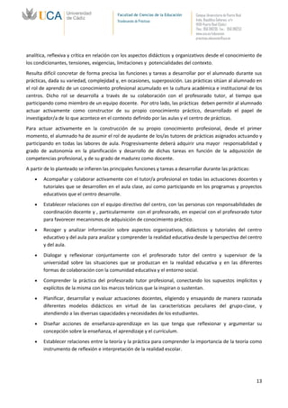 Facultad de Ciencias de la Educación   Campus Universitario de Puerto Real
                                            Vicedecanato de Prácticas              Avda. República Saharaui, s/n
                                                                                   11519-Puerto Real (Cádiz)
                                                                                   Tfno.: 956 016205 Fax.: 956 016253
                                                                                   www.uca.es/educacion
                                                                                   practicas.educacion@uca.es



analítica, reflexiva y crítica en relación con los aspectos didácticos y organizativos desde el conocimiento de
los condicionantes, tensiones, exigencias, limitaciones y potencialidades del contexto.
Resulta difícil concretar de forma precisa las funciones y tareas a desarrollar por el alumnado durante sus
prácticas, dada su variedad, complejidad y, en ocasiones, superposición. Las prácticas sitúan al alumnado en
el rol de aprendiz de un conocimiento profesional acumulado en la cultura académica e institucional de los
centros. Dicho rol se desarrolla a través de su colaboración con el profesorado tutor, al tiempo que
participando como miembro de un equipo docente. Por otro lado, las prácticas deben permitir al alumnado
actuar activamente como constructor de su propio conocimiento práctico, desarrollado el papel de
investigador/a de lo que acontece en el contexto definido por las aulas y el centro de prácticas.
Para actuar activamente en la construcción de su propio conocimiento profesional, desde el primer
momento, el alumnado ha de asumir el rol de ayudante de los/as tutores de prácticas asignados actuando y
participando en todas las labores de aula. Progresivamente deberá adquirir una mayor responsabilidad y
grado de autonomía en la planificación y desarrollo de dichas tareas en función de la adquisición de
competencias profesional, y de su grado de madurez como docente.
A partir de lo planteado se infieren las principales funciones y tareas a desarrollar durante las prácticas:
        Acompañar y colaborar activamente con el tutor/a profesional en todas las actuaciones docentes y
        tutoriales que se desarrollen en el aula clase, así como participando en los programas y proyectos
        educativos que el centro desarrolle.
        Establecer relaciones con el equipo directivo del centro, con las personas con responsabilidades de
        coordinación docente y , particularmente con el profesorado, en especial con el profesorado tutor
        para favorecer mecanismos de adquisición de conocimiento práctico.
        Recoger y analizar información sobre aspectos organizativos, didácticos y tutoriales del centro
        educativo y del aula para analizar y comprender la realidad educativa desde la perspectiva del centro
        y del aula.
        Dialogar y reflexionar conjuntamente con el profesorado tutor del centro y supervisor de la
        universidad sobre las situaciones que se produzcan en la realidad educativa y en las diferentes
        formas de colaboración con la comunidad educativa y el entorno social.
        Comprender la práctica del profesorado tutor profesional, conectando los supuestos implícitos y
        explícitos de la misma con los marcos teóricos que la inspiran o sustentan.
        Planificar, desarrollar y evaluar actuaciones docentes, eligiendo y ensayando de manera razonada
        diferentes modelos didácticos en virtud de las características peculiares del grupo-clase, y
        atendiendo a las diversas capacidades y necesidades de los estudiantes.
        Diseñar acciones de enseñanza-aprendizaje en las que tenga que reflexionar y argumentar su
        concepción sobre la enseñanza, el aprendizaje y el currículum.
        Establecer relaciones entre la teoría y la práctica para comprender la importancia de la teoría como
        instrumento de reflexión e interpretación de la realidad escolar.




                                                                                                                         13
 