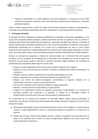 Facultad de Ciencias de la Educación   Campus Universitario de Puerto Real
                                          Vicedecanato de Prácticas              Avda. República Saharaui, s/n
                                                                                 11519-Puerto Real (Cádiz)
                                                                                 Tfno.: 956 016205 Fax.: 956 016253
                                                                                 www.uca.es/educacion
                                                                                 practicas.educacion@uca.es



        Implicarse activamente en la vida académica del centro (asistencia a reuniones de ciclo, ETCP,
        sesiones de evaluación y claustros, etc.) como elemento fundamental de socialización e iniciación
        profesional docente.
Todo lo anterior apunta hacia un plan de trabajo del alumnado (proyecto formativo) contextualizado y
conectado con la realidad socioeducativa del centro colaborador en el que desarrollará sus prácticas.
7. El Proyecto Formativo
El proyecto formativo constituye la propuesta planificada de actividades y actuaciones pedagógicas, en las
cuales el/la estudiante deberá participar o deberá desarrollar durante sus prácticas. Estas se orientan a
apropiarse del conocimiento experiencial del maestro/a, a participar del saber hacer docente y contribuir al
proceso de desarrollo y socialización profesional. En unos casos el/la estudiante se implicará en actuaciones
previamente planificadas por el tutor/a, en el marco de su programación de aula; en otros, dichas
actuaciones serán diseñadas e implementadas de forma autónoma por el/la propio/a estudiante. En ambos
casos, las mismas deben abarcar el conjunto labores propias de quehacer del docente de la etapa educativa.
Aunque las competencias asignadas al módulo de prácticas deben ser el referente final del proyecto
formativo, son los resultados de aprendizaje que el alumnado ha de conseguir tras cursar la materia de
Prácticum los que pueden ayudar a concretar el proyecto formativo. Según establecen los resultados de
aprendizaje los/as estudiantes deben lograr en los dos años:
    • Conocer la cultura organizativa de los centros de esta etapa e implicarse en su mejora.
    • Gestionar el aula y los procesos de interacción, creando un ambiente que facilite el aprendizaje y la
      convivencia.
    • Planificar, realizar y evaluar intervenciones de enseñanza-aprendizaje en el aula.
    • Elaborar propuestas de innovación docente partiendo de la realidad del aula.
    • Adoptar una actitud de profesor-investigador convirtiéndose en agentes creadores de su
      conocimiento más que en usuarios y consumidores de él.
    • Servirse de la evaluación como medio de la reflexión y mejora profesional.
    • Detectar y minimizar barreras al aprendizaje y la participación.
    • Integrar en la planificación docente los aspectos transversales recomendados en el currículo de
      educación primaria que conciernen a la igualdad, el respeto de la diversidad cultural, el
      fortalecimiento de los derechos humanos y la preocupación medioambiental.
En el desarrollo de las prácticas de enseñanza el alumnado deberá realizar diversas actividades, y
actuaciones, que abarcan el conjunto de tareas propias del quehacer docente en general, así como las más
propias de la etapa:
  a) Observación participante y revisión de los documentos de centro y aula: el objetivo de estas tareas es
     conocer y analizar globalmente el centro, su propuesta educativa y de gestión y su relación con el
     entorno.
  b) Análisis del currículo: Tendrá como objetivo conocer y analizar la propuesta curricular general de la
     etapa, y las específicas de los ciclos, así como la programación didáctica y de acción tutorial del
     profesorado tutor de referencia.



                                                                                                                       14
 