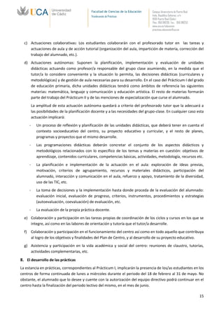 Facultad de Ciencias de la Educación   Campus Universitario de Puerto Real
                                               Vicedecanato de Prácticas              Avda. República Saharaui, s/n
                                                                                      11519-Puerto Real (Cádiz)
                                                                                      Tfno.: 956 016205 Fax.: 956 016253
                                                                                      www.uca.es/educacion
                                                                                      practicas.educacion@uca.es



  c) Actuaciones colaborativas: Los estudiantes colaborarán con el profesorado tutor en las tareas y
     actuaciones de aula y de acción tutorial (organización del aula, impartición de materia, corrección del
     trabajo del alumnado, etc.).
  d) Actuaciones autónomas: Suponen la planificación, implementación y evaluación de unidades
     didácticas actuando como profesor/a responsable del grupo clase asumiendo, en la medida que el
     tutor/a lo considere conveniente y la situación lo permita, las decisiones didácticas (curriculares y
     metodológicas) y de gestión de aula necesarias para su desarrollo. En el caso del Prácticum I del grado
     de educación primaria, dicha unidades didácticas tendrá como ámbitos de referencia las siguientes
     materias: matemática, lenguaje y comunicación y educación artística. El resto de materias formarán
     parte del trabajo del Prácticum II y de las menciones de especialización que curse el alumnado.
           La amplitud de esta actuación autónoma quedará a criterio del profesorado tutor que la adecuará a
           las posibilidades de la planificación docente y a las necesidades del grupo-clase. En cualquier caso esta
           actuación implicará:
       -      Un proceso de reflexión y planificación de las unidades didácticas, que deberá tener en cuenta el
              contexto socioeducativo del centro, su proyecto educativo y curricular, y el resto de planes,
              programas y proyectos que el mismo desarrolle.
       -      Las programaciones didácticas deberán concretar el conjunto de los aspectos didácticos y
              metodológicos relacionados con lo específico de los temas y materias en cuestión: objetivos de
              aprendizaje, contenidos curriculares, competencias básicas, actividades, metodología, recursos etc.
       -      La planificación e implementación de la actuación en el aula: exploración de ideas previas,
              motivación, criterios de agrupamiento, recursos y materiales didácticos, participación del
              alumnado, interacción y comunicación en el aula, refuerzo y apoyo, tratamiento de la diversidad,
              uso de las TIC, etc.
       -      La toma de decisiones y la implementación hasta donde proceda de la evaluación del alumnado:
              evaluación inicial, evaluación de progreso, criterios, instrumentos, procedimientos y estrategias
              (autoevaluación, coevaluación) de evaluación, etc.
       -      La evaluación de la propia práctica docente.
  e) Colaboración y participación en las tareas propias de coordinación de los ciclos y cursos en los que se
     integre, así como en las labores de orientación y tutoría que el tutor/a desarrolle.
  f)       Colaboración y participación en el funcionamiento del centro así como en todo aquello que contribuya
           al logro de los objetivos y finalidades del Plan de Centro, y al desarrollo de su proyecto educativo.
  g) Asistencia y participación en la vida académica y social del centro: reuniones de claustro, tutorías,
     actividades complementarias, etc.

8. El desarrollo de las prácticas
La estancia en prácticas, correspondientes al Prácticum I, implicarán la presencia de los/as estudiantes en los
centros de forma continuada de lunes a miércoles durante el periodo del 18 de febrero al 31 de mayo. No
obstante, el alumnado que lo desee y cuente con la autorización del equipo directivo podrá continuar en el
centro hasta la finalización del periodo lectivo del mismo, en el mes de junio.

                                                                                                                            15
 