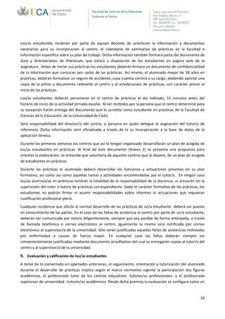 Facultad de Ciencias de la Educación   Campus Universitario de Puerto Real
                                           Vicedecanato de Prácticas              Avda. República Saharaui, s/n
                                                                                  11519-Puerto Real (Cádiz)
                                                                                  Tfno.: 956 016205 Fax.: 956 016253
                                                                                  www.uca.es/educacion
                                                                                  practicas.educacion@uca.es



Los/as estudiantes recibirán por parte de equipo docente de prácticum la información y documentos
necesarios para su incorporación al centro, el calendario de seminarios de prácticas en la facultad e
información específica sobre su plan de trabajo. Dicha información también formará parte del documento de
Guía y Orientaciones de Prácticum, que estará a disposición de los estudiantes en página web de la
asignatura. Antes de iniciar sus prácticas los estudiantes deberán firmara un documento de confidencialidad
de la información que conozcan por razón de las prácticas. Así mismo, el alumnado mayor de 28 años en
prácticas, deberán formalizar un seguro de accidente, cuya cuantía correrá a su cargo, debiendo aportar una
copia de la póliza o documento relevante al centro y al vicedecanato de prácticas, con carácter previo al
inicio de las prácticas.
Los/as estudiantes deberán personarse en el centro de prácticas el día indicado, 15 minutos antes del
horario de inicio de la actividad jornada escolar. Al ser recibidos por la persona que el centro determine para
su recepción harán entrega del documento que lo acredita como estudiante en prácticas de la Facultad de
Ciencias de la Educación, de la Universidad de Cádiz.
Será responsabilidad del director/a del centro, o persona en quién delegue la asignación del tutor/a de
referencia. Dicha información será oficializada a través de la su incorporación a la base de datos de la
aplicación Seneca.
Durante las primeras semanas los centros que así lo tengan organizado desarrollarán un plan de acogida de
los/as estudiantes en prácticas. Al final de este documento (Anexo 2) se presenta una propuesta para
orientar la elaboración, se entiende que voluntaria de aquellos centros que lo deseen, de un plan de acogida
de estudiantes en prácticas.
Durante las prácticas el alumnado deberá desarrollar las funciones y actuaciones previstas en su plan
formativo, así como así como aquellas tareas y actividades encomendadas por el tutor/a. En ningún caso
los/as alumnos/as en prácticas tendrán la totalidad de la responsabilidad de la docencia, ni actuarán sin la
supervisión del tutor o tutora de prácticas correspondiente. Dado el carácter formativo de las prácticas, los
estudiantes no podrán firmar ni asumir responsabilidades sobre informes ni actuaciones que requieran
cualificación profesional plena.
Cualquier incidencia que afecte al normal desarrollo de las prácticas de un/a estudiante deberá ser puesto
en conocimiento de las partes. En el caso de las faltas de asistencia al centro por parte de un/a estudiante,
deberán ser comunicada por éste/a diligentemente, siempre que sea posible de forma anticipada, a través
de llamada telefónica o correo electrónico al centro. Igualmente la misma será notificada por correo
electrónico al supervisor/a de la universidad. Sólo serán justificadas aquellas faltas de asistencias motivadas
por enfermedad o causas de fuerza mayor. En cualquier caso las faltas deberán siempre ser
convenientemente justificadas mediante documento acreditativo del cual se entregarán copias al tutor/a del
centro y al supervisor/a de la universidad.

9. Evaluación y calificación de los/as estudiantes
A tenor de lo comentado en apartados anteriores, el seguimiento, orientación y tutorización del alumnado
durante el desarrollo de prácticas implica según el marco normativo vigente la participación dos figuras
académicas, el profesorado tutor de los centros educativos -tutores/as profesionales- y el profesorado
supervisor de universidad –tutores/as académicos. Desde dicha premisa la evaluación se configura como un


                                                                                                                        16
 