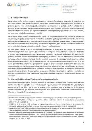Facultad de Ciencias de la Educación   Campus Universitario de Puerto Real
                                              Vicedecanato de Prácticas              Avda. República Saharaui, s/n
                                                                                     11519-Puerto Real (Cádiz)
                                                                                     Tfno.: 956 016205 Fax.: 956 016253
                                                                                     www.uca.es/educacion
                                                                                     practicas.educacion@uca.es



2. El sentido del Prácticum
Las prácticas en los centros escolares constituyen un elemento formativo de los grados de magisterio en
educación infantil y en educación primaria de carácter eminentemente profesionalizador. Se orientan a
procurar que los y las estudiantes puedan integrarse y socializarse en el quehacer profesional docente, y
conocer las necesidades y las demandas del sistema educativo. Suponen un medio para apropiarse del
conocimiento teórico-práctico que el profesorado de los centros pone en juego cada día en su labor docente,
así como en el trabajo de coordinación y gestión.
Las prácticas deben permitir que el alumnado conozca el entramado sociológico y cultural de los centros
educativos para poder comprender la realidad de los hábitos pedagógicos institucionalizados. Así mismo
deben servir para vivir de cerca los problemas de un contexto educativo, para participar, en alguna medida,
en su resolución o intentos de resolución y, lo que es más importante, para iniciar la socialización profesional
en un contexto real que propicie elementos de reflexión y análisis situados.
En este nuevo Plan de prácticas, el alumnado compaginará la estancia en los centros con seminarios
semanales de prácticas en la facultad. Los seminarios se configuran como un tiempo y un espacio destinado
a permitir que los/as estudiantes, con la adecuada mediación y andamiaje pedagógico del supervisor/a,
puedan confrontar el conocimiento teórico (pedagógico y disciplinar) y práctico (experiencial) con la realidad
del aula y del centro. Los seminarios pretenden constituir un espacio de trabajo participativo para el análisis
colectivo de las experiencias y dificultades particulares con las que se enfrentan durante sus prácticas en las
aulas, permitiéndoles ampliar sus perspectivas y juzgar la propia actuación. Deben servir de base para
solventar dudas en relación con su propia actuación docente, así como con la preparación para las mismas.
Por último, se pretende también que los seminarios sirvan para animar procesos de indagación e innovación
que contribuyan a conocer, desvelar y situar los aspectos didácticos y organizativos explícitos e implícitos en
la práctica profesional docente, y a formular propuestas de innovación y mejora en los distintos ámbitos de
actuación.
3. Información básica sobre el Prácticum de los grados de magisterio
Dado el carácter profesional de los títulos, el punto de partida para la organización y diseño de las prácticas
son las competencias recogidas en la normativa que la regulan, en especial: la Orden ECI 3854, de 2007 y la
Orden ECI 3857, de 2007, por la que se establecen los requisitos para la verificación de los títulos
universitarios oficiales que habiliten para el ejercicio de la profesión de Maestro en Educación Infantil y
Maestro en Educación Primaria respectivamente1.

1
 A continuación se reseña el conjunto de la normativa que ordena y regula las prácticas de los grados de magisterio:
- Real Decreto 1707/2011 por el que se regulan las prácticas académicas externas de los estudiantes universitarios
  (BOE Nº 297, de 10/12/2011).
- ORDEN de 22 de junio de 1998, por la que se regulan las prácticas de alumnos universitarios de las facultades de
  Ciencias de la Educación y Psicología en Centros Docentes no Universitarios. (BOJA Nº 88, de 06/08/1998).
- Reglamento UCA/CG08/2012, de prácticas académicas externas de los alumnos de la Universidad de Cádiz. BOUCA Nº
  148, aprobado por acuerdo de Consejo de Gobierno de 13 de julio de 2012.
- Convenio Marco de colaboración entre las Consejerías de Educación y de Innovación, Ciencia y Empresa de la Junta de
  Andalucía y las Universidades de Almería, Cádiz, Córdoba, Granada, Huelva, Internacional de Andalucía, Jaén, Málaga,
  Pablo de Olavide y Sevilla, para el desarrollo del Prácticum del alumnado universitario en centros docentes. (Firmado
  en Sevilla, el 8 de enero de 2010).

                                                                                                                           3
 