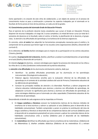 Facultad de Ciencias de la Educación   Campus Universitario de Puerto Real
                                          Vicedecanato de Prácticas              Avda. República Saharaui, s/n
                                                                                 11519-Puerto Real (Cádiz)
                                                                                 Tfno.: 956 016205 Fax.: 956 016253
                                                                                 www.uca.es/educacion
                                                                                 practicas.educacion@uca.es



Como aportación a la creación de este clima de colaboración, y con objeto de avanzar en el proceso de
conocimiento mutuo se pasa a continuación a presentar los aspectos trabajados por el alumnado en la
facultad, de forma previa al inicio de las prácticas, en cada uno de los grados.
4.1 Conocimientos previos del alumnado Grado de Educación Primaria
Para el ejercicio de la profesión docente los/as estudiantes que cursan el Grado en Educación Primaria
disponen de recursos trabajados a lo largo de 2 cursos completos y la mitad del tercer curso (un total de 5
semestres de docencia en la facultad), sobre el centro, la familia, la planificación de la docencia, el grupo-
clase, la atención a las dificultades de aprendizaje y la enseñanza de las diversas asignaturas.
En concreto, sobre el centro han adquirido las herramientas conceptuales necesarias para el análisis y la
comprensión de los procesos que tienen lugar en las escuelas como organizaciones (Diseño y Desarrollo del
currículo II).
En lo referente a la familia diseñan estrategias para la mejora de su participación en los centros educativos
(Tutoría y familia).
En cuanto a la preparación de la docencia, diseñan, planifican y evalúan la actividad docente y el aprendizaje
en el aula (Diseño y Desarrollo del currículo I).
En relación al grupo de alumnos, conocen estrategias para regular los procesos de interacción en los niños y
las niñas de 6 a 12 años (Condiciones institucionales de la práctica educativa).
La atención a las dificultades de los alumnos/as está bastante cubierta, dado que
        Identifican las posibles dificultades presentadas por los alumnos/as en los aprendizajes
        instrumentales (Psicología de la educación);
        Elaboran algunos instrumentos sencillos para la evaluación informal de las dificultades de
        aprendizaje en el contexto de la actividad cotidiana del aula de Primaria (Tratamiento educativo de
        las diferencias de aprendizaje);
        Conocen las principales medidas de atención a la diversidad. Planifican y valoran programas de
        refuerzo educativo individualizados para alumnas y alumnos con dificultades de aprendizaje, de
        adaptación curricular no significativa para alumnas y alumnos con dificultades de aprendizaje, así
        como estrategias didácticas para el alumnado con altas capacidades (Tratamiento educativo de las
        diferencias de aprendizaje).
Descendiendo al detalle de cada asignatura de las impartidas en Primaria.

        En lengua castellana y literatura conocen los fundamentos teóricos de los diversos métodos de
        enseñanza de la lecto-escritura y valoran su aplicación al aula (Didáctica para el desarrollo de las
        habilidades comunicativas). También comprenden y ponen en práctica la contribución del área de
        lengua castellana y literatura al desarrollo de las competencias básicas del currículo (Didáctica para
        el desarrollo de la competencia gramatical) así como conocen y aplican los contenidos básicos de las
        habilidades comunicativas orles y escritas (Didáctica para el desarrollo de las habilidades
        comunicativas).
        En matemáticas identifican las dificultades que tiene la enseñanza de las matemáticas. (Didáctica de
        las Matemáticas I), diseñan unidades didácticas (Didáctica de las matemáticas II) y extraen


                                                                                                                       6
 