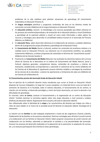 Facultad de Ciencias de la Educación   Campus Universitario de Puerto Real
                                          Vicedecanato de Prácticas              Avda. República Saharaui, s/n
                                                                                 11519-Puerto Real (Cádiz)
                                                                                 Tfno.: 956 016205 Fax.: 956 016253
                                                                                 www.uca.es/educacion
                                                                                 practicas.educacion@uca.es



        problemas de la vida cotidiana para plantear situaciones de aprendizaje (El conocimiento
        matemático en Educación Primaria II).
        En lengua extranjera planifican y programan contenidos del área en los distintos niveles de
        concreción curricular (Didáctica de la Lengua Extranjera en Educación Primaria).
        En educación artística, conocen la metodología y los recursos apropiados que deben utilizarse en
        los procesos de enseñanza/aprendizaje y de evaluación de la educación plástica y visual (Enseñanza
        y aprendizaje de la expresión plástica y visual) así como están informados y saben aplicar los
        recursos y estrategias para desarrollar la sensibilidad estético-musical en el alumnado de Primaria
        (Música y su Didáctica).
        En educación física, saben desarrollar destrezas en la elaboración de sesiones y unidades didácticas
        dentro de la programación propia (Enseñanza y aprendizaje de la Educación Física).
        En Conocimiento del Medio (Social y Cultural), analizan los contenidos de enseñanza relativos a la
        realidad social en Educación Primaria, sus relaciones con el conocimiento científico, sus posibles
        tratamientos didácticos, y realizan propuestas de contenidos en términos de "conocimiento escolar"
        (Didáctica de las Ciencias Sociales I).
        Finalmente en Conocimiento del Medio (Natural), han analizado los elementos básicos del currículo
        oficial de Ciencias de la Naturaleza en la materia de Conocimiento del Medio Natural, Social y
        Cultural: objetivos generales, competencias básicas, contenidos de enseñanza y criterios de
        evaluación; estableciendo correspondencias y valorando la coherencia de los mismo (Didáctica de
        las Ciencias de la Naturaleza II). Igualmente conocen distintos modelos y estrategias de enseñanza
        de las ciencias de la naturaleza y valoran las aportaciones y limitaciones de cada uno (Didáctica de
        las Ciencias de la Naturaleza II).
4.2 Conocimientos previos del alumnado Grado de Educación Infantil

Para el ejercicio de la profesión docente los/as estudiantes que cursan el Grado en Educación Infantil
disponen de recursos trabajados a lo largo de 2 cursos completos y la mitad del tercer curso (un total de 5
semestres de docencia en la facultad), sobre el sistema educativo, el funcionamiento de los centros, la
relación con las familias, el desarrollo psicológico y motriz de los/as alumnos/as, así como la atención a las
dificultades de aprendizaje.
En concreto, sobre el centro, conocen el funcionamiento y la organización de un centro de Educación
Infantil. También dominan la normativa vigente sobre esta etapa educativa a nivel nacional y andaluz
(Políticas de educación infantil, Organización de la escuela y del aula en educación infantil).
Han reflexionado sobre la identidad de la etapa y las características del docente que trabaja con niños y
niñas de estas edades en el marco de la sociedad actual (El docente en educación infantil, Sociología de la
educación).

La relación con las familias ha sido trabajada ampliamente a través de dos asignaturas (Tutoría y familia,
Colaboración de las familias en los procesos educativos). Dominan estrategias para afrontar la acción tutorial
y la colaboración con las familias en Educación Infantil. Saben proponer actuaciones de acción tutorial y de
colaboración con las familias, valorando su adecuación al contexto y a las peculiaridades del alumnado.
Conocen los procesos de desarrollo implicados en la adquisición de la autonomía, la aceptación de normas,
etc. y la necesaria participación de la familia en estos aprendizajes.


                                                                                                                       7
 