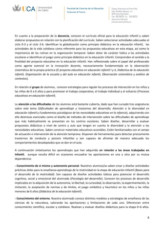 Facultad de Ciencias de la Educación   Campus Universitario de Puerto Real
                                           Vicedecanato de Prácticas              Avda. República Saharaui, s/n
                                                                                  11519-Puerto Real (Cádiz)
                                                                                  Tfno.: 956 016205 Fax.: 956 016253
                                                                                  www.uca.es/educacion
                                                                                  practicas.educacion@uca.es




En cuanto a la preparación de la docencia, conocen el currículo oficial para la educación infantil y saben
elaborar propuestas en relación con la planificación del currículo. Saben seleccionar actividades adecuadas al
ciclo 0-3 y al ciclo 3-6. Identifican la globalización como principio didáctico en la educación infantil, las
actividades de la vida cotidiana como referente para las propuestas educativas en esta etapa, así como la
importancia de las rutinas en la organización temporal. Saben dotar de carácter lúdico a las actividades
escolares e identifican el juego como principio didáctico en la educación infantil. Comprenden el sentido y la
finalidad del proyecto educativo en la educación infantil. Han reflexionado sobre el papel del profesorado
como agente esencial en la innovación docente, necesariamente fundamentada en la observación
sistemática de la propia práctica (El proyecto educativo en educación infantil I y II, Didáctica de la educación
infantil, Organización de la escuela y del aula en educación infantil, Observación sistemática y análisis de
contextos).

En relación al grupo de alumnos, conocen estrategias para regular los procesos de interacción en los niños y
las niñas de 0 a 6 años y para promover el trabajo cooperativo, el trabajo individual y el esfuerzo (Procesos
educativos en educación infantil).

La atención a las dificultades de los alumnos está bastante cubierta, dado que han cursado tres asignaturas
sobre este tema (Dificultades de aprendizaje y trastornos del desarrollo; Atención a la diversidad en
educación infantil y Fundamentos psicológicos de las necesidades educativas en la infancia), adquiriendo con
ello destrezas esenciales como el diseño de métodos de intervención sobre las dificultades de aprendizaje
que más habitualmente se presentan en los centros escolares. Saben diseñar, desarrollar y evaluar
propuestas didácticas a nivel de centro y aula que tengan en cuenta la diversidad y la atención a las
necesidades educativas. Saben construir materiales educativos accesibles. Están familiarizados con el campo
de actuación e intervención de la atención temprana. Disponen de herramientas para detectar precozmente
trastornos de conducta y psicosis infantiles y son capaces de afrontar de manera adecuada los
comportamientos desadaptados que se dan en el aula.

A continuación sintetizamos los aprendizajes que han adquirido en relación a las áreas trabajadas en
Infantil, aunque resulta difícil en ocasiones encuadrar las aportaciones en una u otra por su mutua
dependencia:

- Conocimiento de sí mismo y autonomía personal. Nuestros alumnos/as saben crear y diseñar actividades
prácticas útiles para la enseñanza-aprendizaje de la motricidad en la etapa de educación Infantil (Bases para
el desarrollo de la motricidad). Son capaces de diseñar actividades lúdicas para potenciar el desarrollo
cognitivo, social y emocional del alumnado (Psicología del desarrollo). Conocen los procesos de desarrollo
implicados en la adquisición de la autonomía, la libertad, la curiosidad, la observación, la experimentación, la
imitación, la aceptación de normas y de límites, el juego simbólico y heurístico en los niños y las niñas
menores de 6 años (Didáctica de la educación infantil).

- Conocimiento del entorno. Nuestro alumnado conoce distintos modelos y estrategias de enseñanza de las
ciencias de la naturaleza, valorando las aportaciones y limitaciones de cada uno. Diferencian entre
conocimiento científico, escolar y cotidiano. Realizan y evaluar diseños didácticos para la etapa 0–6 años.


                                                                                                                        8
 