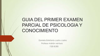 GUIA DEL PRIMER EXAMEN
PARCIAL DE PSICOLOGIA Y
CONOCIMIENTO
Daniela Estefanía castro castro
Profesor Adrián ventura
7;00 8;300

 