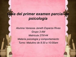 Guía del primer examen parcial de
psicología
Alumna Vanessa Janeth Esparza Rivas
Grupo 3 AM
Matricula 279144
Materia psicología y comportamiento
Turno: Matutino de 8:30 a 10:00am

 