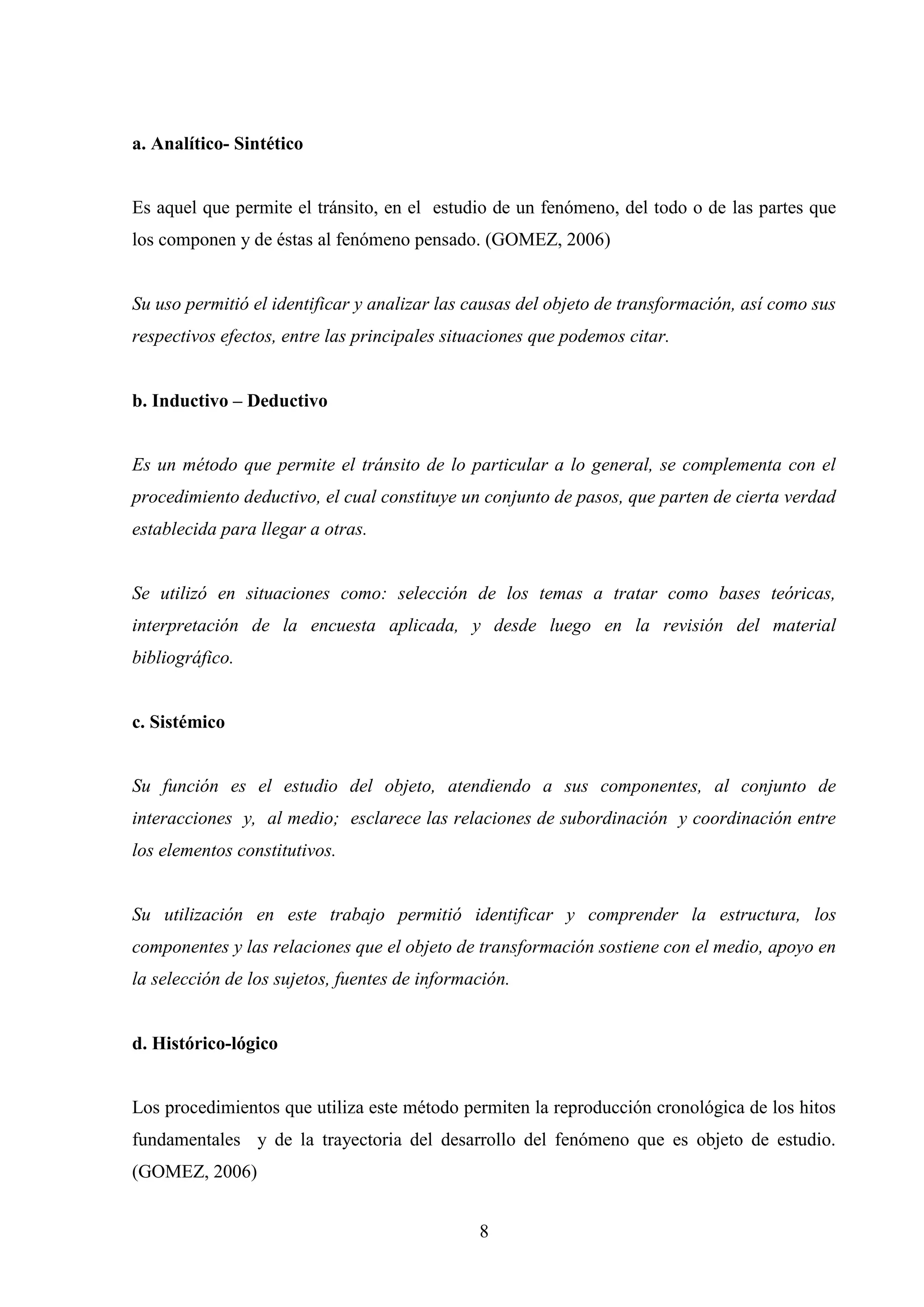 a. Analítico- Sintético


Es aquel que permite el tránsito, en el estudio de un fenómeno, del todo o de las partes que
los componen y de éstas al fenómeno pensado. (GOMEZ, 2006)


Su uso permitió el identificar y analizar las causas del objeto de transformación, así como sus
respectivos efectos, entre las principales situaciones que podemos citar.


b. Inductivo – Deductivo


Es un método que permite el tránsito de lo particular a lo general, se complementa con el
procedimiento deductivo, el cual constituye un conjunto de pasos, que parten de cierta verdad
establecida para llegar a otras.


Se utilizó en situaciones como: selección de los temas a tratar como bases teóricas,
interpretación de la encuesta aplicada, y desde luego en la revisión del material
bibliográfico.


c. Sistémico


Su función es el estudio del objeto, atendiendo a sus componentes, al conjunto de
interacciones y, al medio; esclarece las relaciones de subordinación y coordinación entre
los elementos constitutivos.


Su utilización en este trabajo permitió identificar y comprender la estructura, los
componentes y las relaciones que el objeto de transformación sostiene con el medio, apoyo en
la selección de los sujetos, fuentes de información.


d. Histórico-lógico


Los procedimientos que utiliza este método permiten la reproducción cronológica de los hitos
fundamentales y de la trayectoria del desarrollo del fenómeno que es objeto de estudio.
(GOMEZ, 2006)


                                               8
 