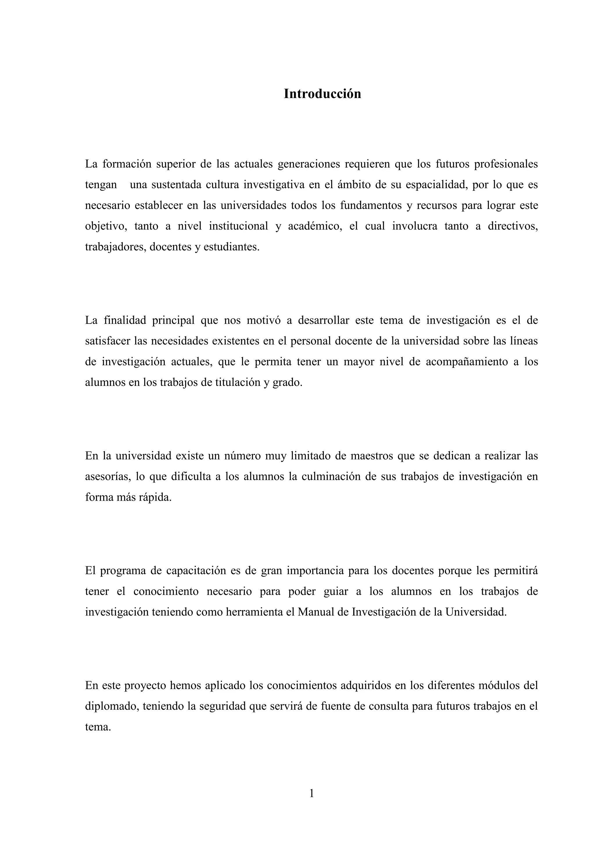 Introducción



La formación superior de las actuales generaciones requieren que los futuros profesionales
tengan   una sustentada cultura investigativa en el ámbito de su espacialidad, por lo que es
necesario establecer en las universidades todos los fundamentos y recursos para lograr este
objetivo, tanto a nivel institucional y académico, el cual involucra tanto a directivos,
trabajadores, docentes y estudiantes.




La finalidad principal que nos motivó a desarrollar este tema de investigación es el de
satisfacer las necesidades existentes en el personal docente de la universidad sobre las líneas
de investigación actuales, que le permita tener un mayor nivel de acompañamiento a los
alumnos en los trabajos de titulación y grado.




En la universidad existe un número muy limitado de maestros que se dedican a realizar las
asesorías, lo que dificulta a los alumnos la culminación de sus trabajos de investigación en
forma más rápida.




El programa de capacitación es de gran importancia para los docentes porque les permitirá
tener el conocimiento necesario para poder guiar a los alumnos en los trabajos de
investigación teniendo como herramienta el Manual de Investigación de la Universidad.




En este proyecto hemos aplicado los conocimientos adquiridos en los diferentes módulos del
diplomado, teniendo la seguridad que servirá de fuente de consulta para futuros trabajos en el
tema.




                                                 1
 