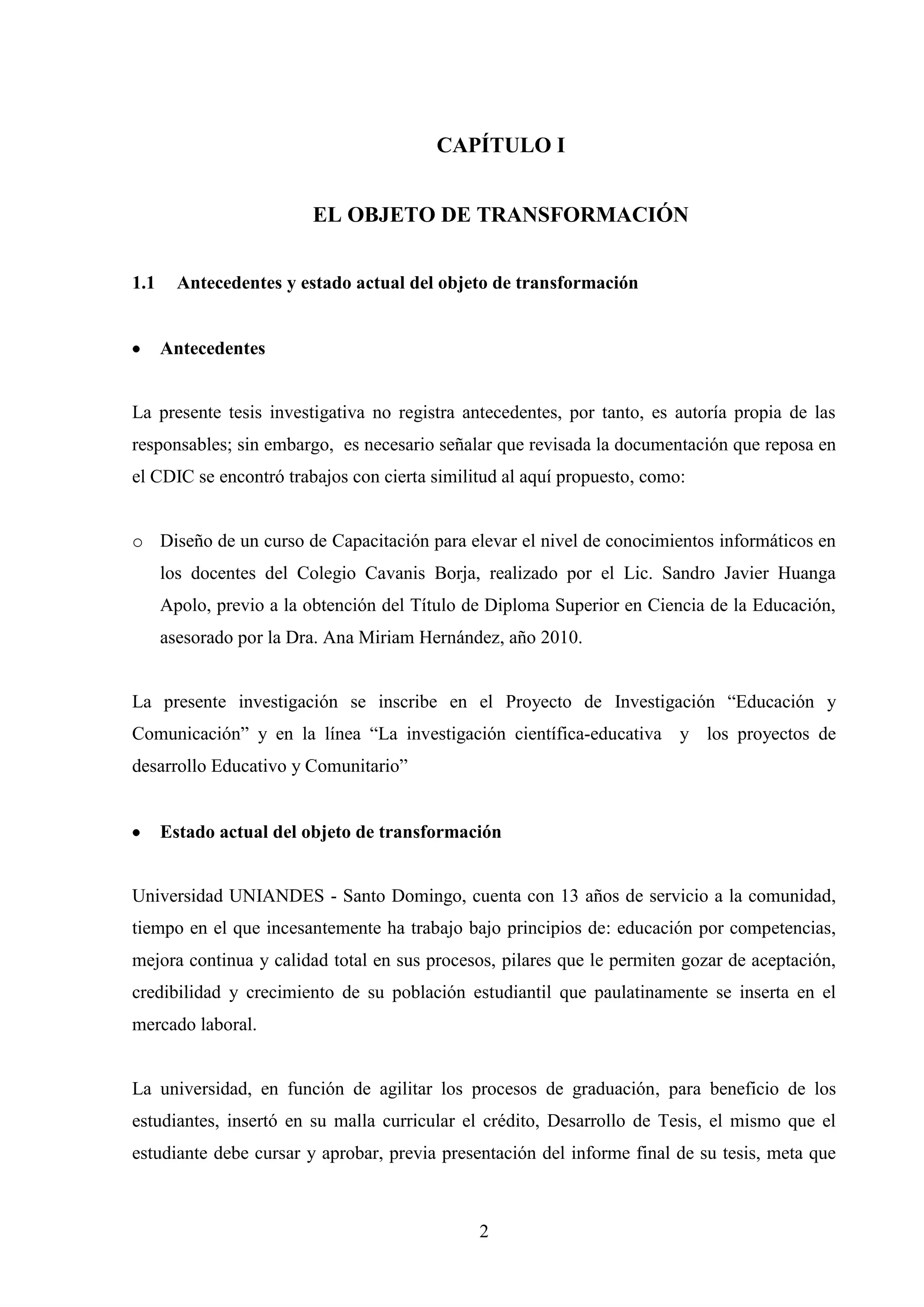 CAPÍTULO I


                         EL OBJETO DE TRANSFORMACIÓN


1.1     Antecedentes y estado actual del objeto de transformación


      Antecedentes


La presente tesis investigativa no registra antecedentes, por tanto, es autoría propia de las
responsables; sin embargo, es necesario señalar que revisada la documentación que reposa en
el CDIC se encontró trabajos con cierta similitud al aquí propuesto, como:


o Diseño de un curso de Capacitación para elevar el nivel de conocimientos informáticos en
      los docentes del Colegio Cavanis Borja, realizado por el Lic. Sandro Javier Huanga
      Apolo, previo a la obtención del Título de Diploma Superior en Ciencia de la Educación,
      asesorado por la Dra. Ana Miriam Hernández, año 2010.


La presente investigación se inscribe en el Proyecto de Investigación “Educación y
Comunicación” y en la línea “La investigación científica-educativa y los proyectos de
desarrollo Educativo y Comunitario”


      Estado actual del objeto de transformación


Universidad UNIANDES - Santo Domingo, cuenta con 13 años de servicio a la comunidad,
tiempo en el que incesantemente ha trabajo bajo principios de: educación por competencias,
mejora continua y calidad total en sus procesos, pilares que le permiten gozar de aceptación,
credibilidad y crecimiento de su población estudiantil que paulatinamente se inserta en el
mercado laboral.


La universidad, en función de agilitar los procesos de graduación, para beneficio de los
estudiantes, insertó en su malla curricular el crédito, Desarrollo de Tesis, el mismo que el
estudiante debe cursar y aprobar, previa presentación del informe final de su tesis, meta que



                                               2
 