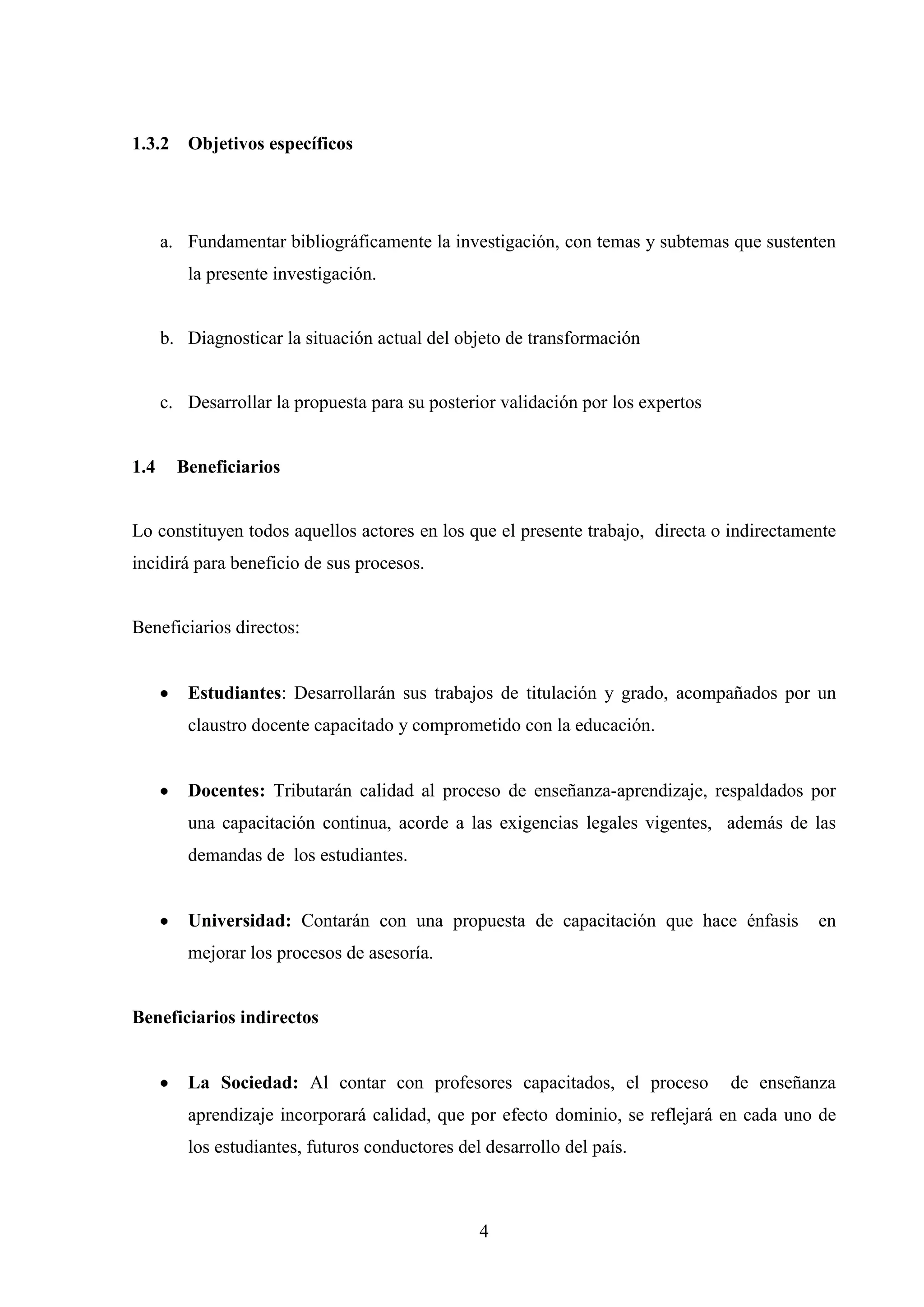 1.3.2 Objetivos específicos




      a. Fundamentar bibliográficamente la investigación, con temas y subtemas que sustenten
         la presente investigación.


      b. Diagnosticar la situación actual del objeto de transformación


      c. Desarrollar la propuesta para su posterior validación por los expertos


1.4     Beneficiarios


Lo constituyen todos aquellos actores en los que el presente trabajo, directa o indirectamente
incidirá para beneficio de sus procesos.


Beneficiarios directos:


         Estudiantes: Desarrollarán sus trabajos de titulación y grado, acompañados por un
         claustro docente capacitado y comprometido con la educación.


         Docentes: Tributarán calidad al proceso de enseñanza-aprendizaje, respaldados por
         una capacitación continua, acorde a las exigencias legales vigentes, además de las
         demandas de los estudiantes.


         Universidad: Contarán con una propuesta de capacitación que hace énfasis           en
         mejorar los procesos de asesoría.


Beneficiarios indirectos


         La Sociedad: Al contar con profesores capacitados, el proceso            de enseñanza
         aprendizaje incorporará calidad, que por efecto dominio, se reflejará en cada uno de
         los estudiantes, futuros conductores del desarrollo del país.



                                                 4
 