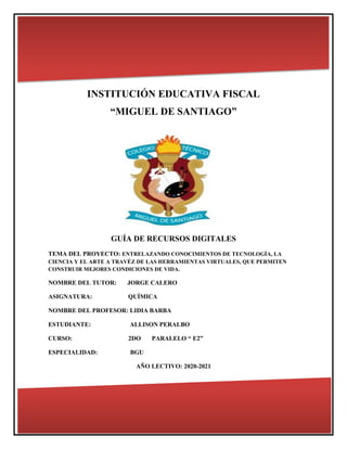 INSTITUCIÓN EDUCATIVA FISCAL
“MIGUEL DE SANTIAGO”
GUÍA DE RECURSOS DIGITALES
TEMA DEL PROYECTO: ENTRELAZANDO CONOCIMIENTOS DE TECNOLOGÍA, LA
CIENCIA Y EL ARTE A TRAVÉZ DE LAS HERRAMIENTAS VIRTUALES, QUE PERMITEN
CONSTRUIR MEJORES CONDICIONES DE VIDA.
NOMBRE DEL TUTOR: JORGE CALERO
ASIGNATURA: QUÍMICA
NOMBRE DEL PROFESOR: LIDIA BARBA
ESTUDIANTE: ALLISON PERALBO
CURSO: 2DO PARALELO “ E2”
ESPECIALIDAD: BGU
AÑO LECTIVO: 2020-2021
 