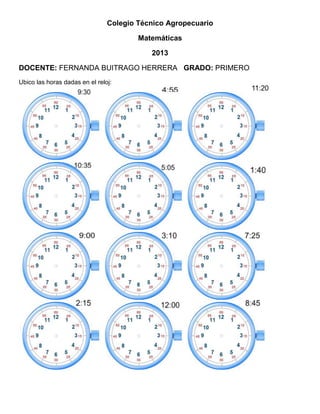 Colegio Técnico Agropecuario
Matemáticas
2013
DOCENTE: FERNANDA BUITRAGO HERRERA GRADO: PRIMERO
Ubico las horas dadas en el reloj:

 