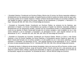 • Sociedad Colectiva: Constitución por Escritura Pública. Mínimo dos (2) socios; los Socios responden solidaria e ilimitadamente por las operaciones sociales; el Capital Social se divide en partes de interés social de igual valor; los aportes pueden ser en Capital, Especie o Trabajo; la Razón Social está formada con el nombre completo o el solo apellido de alguno o algunos de los socios, seguida con las expresiones “y Compañía” o “Hermanos” o “e Hijos”. Artículos 98, 294, 301, 303, 310 y 319 del Código de Comercio. • Sociedad en Comandita Simple: Constitución por Escritura Pública; se compone de los Gestores, que administran el Capital y de Socios Comanditarios que aportan el Capital; los Gestores responden solidaria e ilimitadamente por las operaciones sociales, mientras que los Comanditarios limitan su responsabilidad hasta el monto de sus aportes; la Razón Social está formada con el nombre completo o solo el apellido de uno o más socios colectivos y con la expresión “y Compañía” o la abreviatura “& Cía.”, pero seguida siempre con las abreviaturas “S. en C.”. Artículos 323, 324, 325, 326, 329, 330 y 337 del Código de Comercio. • Sociedad en Comandita por Acciones: Constitución por Escritura Pública. Mínimo un Socio o más Socios Gestores y cinco (5) Socios Capitales; los Socios Gestores y Comanditarios aportan Capital por igual valor; la Razón Social está formada con el nombre completo o el solo apellido de uno o más socios colectivos y con la expresión “y Compañía” o la abreviatura “& Cía.”, pero seguida siempre con las abreviaturas “S. en C.” además de incluir en esta sociedad las letras “S.C.A.”. Artículos 323, 324, 325, 326, 333 y 344 del Código del Comercio. • Sociedad de Hecho: A diferencia de las demás Sociedades, ésta es la única que NO es Persona Jurídica, pues no se constituye mediante Escritura, surge del Acuerdo Verbal o Escrito entre dos (2) o más personas que se disponen a aportar dinero, trabajo o especie para desarrollar un negocio y se pueden identificar con el nombre de los Asociados, seguido de la expresión “en Sociedad de Hecho”. Artículo 498 del Código de Comercio.