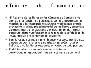 Trámites de funcionamiento-El Registro de los libros en las Cámaras de Comercio no cumple una función de publicidad, como si ocurre con las matrículas y las inscripciones. En una medida que brinda protección a la integridad material de los libros y seguridad y certeza sobre el propietario y el destino de los mismos, para suministrar un fundamento razonable a la fidelidad de los asientos o del contenido de los libros. Son libros que se registran en blanco y cuyo contenido está amparado por la reserva garantizada en la Constitución Política, para los libros y papeles privados de toda persona. Podrá traerlos físicamente con las solicitudes correspondientes o adquirirlos en la cámara de comerci