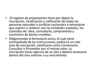 -El registro de proponentes tiene por objeto la inscripción, clasificación y calificación de todas las personas naturales o jurídicas nacionales o extranjeras que aspiren a celebrar con las entidades estatales, los contratos de: obra, consultoría, compraventa y suministro de bienes muebles. Diligenciando el formulario único, el cual viene acompañado de las instrucciones, podrá en un solo acto de inscripción, clasificarse como Constructor, Consultor o Proveedor por el mismo valor. La inscripción tiene vigencia de un año y deberá renovarse dentro del mes anterior a su vencimiento. 