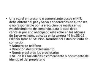 Una vez el empresario o comerciante posee el NIT, debe obtener el paz y Salvo por derechos de autor sea o no responsable por la ejecución de música en su establecimiento de comercio, para lo cual debe cancelar por año anticipado este echo en las oficinas de Sayco-Acinpro, ubicada en la carrera 46 No.53-15 Edificio Torre 46 5º. Piso. Nombre del Estableciiento de comercio • Número de teléfono • Dirección del Establecimiento • Nombre del o de los propietarios • NIT de las sociedades o comerciante o documento de identidad del propietario