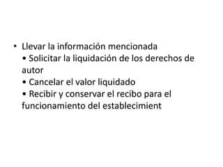 Llevar la información mencionada • Solicitar la liquidación de los derechos de autor • Cancelar el valor liquidado • Recibir y conservar el recibo para el funcionamiento del establecimient
