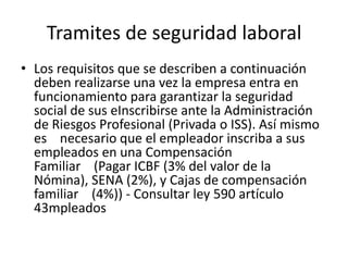 Tramites de seguridad laboralLos requisitos que se describen a continuación deben realizarse una vez la empresa entra en funcionamiento para garantizar la seguridad social de sus eInscribirse ante la Administración de Riesgos Profesional (Privada o ISS). Así mismo es    necesario que el empleador inscriba a sus empleados en una Compensación Familiar    (Pagar ICBF (3% del valor de la Nómina), SENA (2%), y Cajas de compensación familiar    (4%)) - Consultar ley 590 artículo 43mpleados
