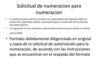 Solicitud de numeracion para numeracionSi usted es persona natural o jurídica y es responsables del impuesto sobre las ventas IVA, usted debe solicitar autorización para la numeración de las facturas que debe imprimir. Los siguientes son los requisitos y documentos necesarios para realizar el trámite ante la DIAN: Formato debidamente diligenciado en original y copia de la solicitud de autorización para la numeración, de acuerdo con las instrucciones que se encuentran en el respaldo del formato