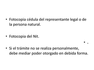 Fotocopia cédula del representante legal o de la persona natural. Fotocopia del Nit. .Si el trámite no se realiza personalmente, debe mediar poder otorgado en debida forma.