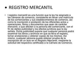  REGISTRO MERCANTILl registro mercantil es una función que la ley ha asignado a las cámaras de comercio, consistente en llevar una matrícula de los comerciantes y sus establecimientos de comercio, así como la inscripción o anotación de los diferentes actos u operaciones, libros y documentos que sean de carácter mercantil, o que afecten a la persona del comerciante, con el fin de darles publicidad y los efectos jurídicos que la ley señala. Dicha publicidad supone que cualquier persona podrá examinar los libros y archivos en que se lleva el registro, tomar anotaciones y obtener copias de los mismos. Así mismo, cualquier persona puede obtener prueba de la inscripción de un acto en el Registro Mercantil, mediante la solicitud del respectivo certificado a la Cámara de Comercio. 