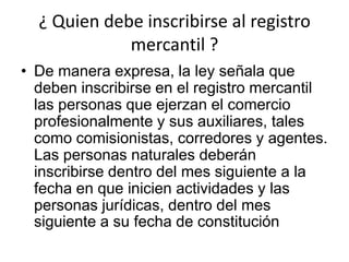 ¿ Quien debe inscribirse al registro mercantil ? De manera expresa, la ley señala que deben inscribirse en el registro mercantil las personas que ejerzan el comercio profesionalmente y sus auxiliares, tales como comisionistas, corredores y agentes. Las personas naturales deberán inscribirse dentro del mes siguiente a la fecha en que inicien actividades y las personas jurídicas, dentro del mes siguiente a su fecha de constitución
