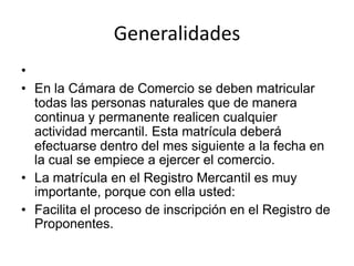 Generalidades En la Cámara de Comercio se deben matricular todas las personas naturales que de manera continua y permanente realicen cualquier actividad mercantil. Esta matrícula deberá efectuarse dentro del mes siguiente a la fecha en la cual se empiece a ejercer el comercio. La matrícula en el Registro Mercantil es muy importante, porque con ella usted: Facilita el proceso de inscripción en el Registro de Proponentes.