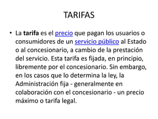 TARIFAS La tarifa es el precio que pagan los usuarios o consumidores de un servicio público al Estado o al concesionario, a cambio de la prestación del servicio. Esta tarifa es fijada, en principio, libremente por el concesionario. Sin embargo, en los casos que lo determina la ley, la Administración fija - generalmente en colaboración con el concesionario - un precio máximo o tarifa legal.