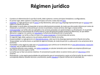 Régimen jurídicoCuando es la Administración la que fija la tarifa, debe sujetarse a ciertos principios limitadores o configuradores.En primer lugar, debe sujetarse a aquellos principios comunes a toda clase de tasas.Legalidad. La regla general es que el precio se fija libremente, salvo que la ley disponga expresamente que un servicio está sujeto a la fijación de tarifas.