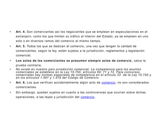 Art. 4. Son comerciantes así los negociantes que se emplean en especulaciones en el extranjero, como los que limitan su tráfico al interior del Estado, ya se empleen en uno solo o en diversos ramos del comercio al mismo tiempo.Art. 5. Todos los que se dedican al comercio, una vez que tengan la calidad de comerciantes, según la ley, están sujetos a la jurisdicción, reglamentos y legislación comercial.Los actos de los comerciantes se presumen siempre actos de comercio, salva la prueba contraria.No existe en nuestro país jurisdicción comercial. La competencia para los asuntos comerciales se establece en la Ley 15.750, artículos 68, 71 y 72. Para concursos comerciales hay normas especiales de competencia en el artículo 33  de la Ley 15.750 y en los artículos 1.567 y 1.578 del Código de Comercio.Art. 6. Los que verifican accidentalmente algún acto de comercio, no son considerados comerciantes.Sin embargo, quedan sujetos en cuanto a las controversias que ocurran sobre dichas operaciones, a las leyes y jurisdicción del comercio.