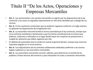 Título II “De los Actos, Operaciones y     Empresas MercantilesArt. 1.- Los comerciantes y los asuntos mercantiles se regirán por las disposiciones de la ley comercial, y los casos no regulados expresamente en ella serán decididos por analogía de sus normas.Art. 2.- En las cuestiones comerciales que no pudieren regularse conforme a la regla anterior, se aplicarán las disposiciones de la legislación civil.Art. 3.- La costumbre mercantil tendrá la misma autoridad que la ley comercial, siempre que no la contraríe manifiesta o tácitamente y que los hechos constitutivos de la misma sean públicos, uniformes y reiterados en el lugar donde hayan de cumplirse las prestaciones o surgido las relaciones que deban regularse por ella.En defecto de costumbre local se tendrá en cuenta la general del país, siempre que reúna los requisitos exigidos en el inciso anterior.Art. 4.- Las estipulaciones de los contratos válidamente celebrados preferirán a las normas legales supletivas y a las costumbres mercantiles.Art. 5.- Las costumbres mercantiles servirán, además, para determinar el sentido de las palabras o frases técnicas del comercio y para interpretar los actos y convenios mercantiles.