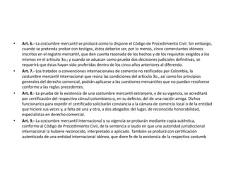 Art. 6.- La costumbre mercantil se probará como lo dispone el Código de Procedimiento Civil. Sin embargo, cuando se pretenda probar con testigos, éstos deberán ser, por lo menos, cinco comerciantes idóneos inscritos en el registro mercantil, que den cuenta razonada de los hechos y de los requisitos exigidos a los mismos en el artículo 3o.; y cuando se aduzcan como prueba dos decisiones judiciales definitivas, se requerirá que éstas hayan sido proferidas dentro de los cinco años anteriores al diferendo.Art. 7.- Los tratados o convenciones internacionales de comercio no ratificados por Colombia, la costumbre mercantil internacional que reúna las condiciones del artículo 3o., así como los principios generales del derecho comercial, podrán aplicarse a las cuestiones mercantiles que no puedan resolverse conforme a las reglas precedentes.Art. 8.- La prueba de la existencia de una costumbre mercantil extranjera, y de su vigencia, se acreditará por certificación del respectivo cónsul colombiano o, en su defecto, del de una nación amiga. Dichos funcionarios para expedir el certificado solicitarán constancia a la cámara de comercio local o de la entidad que hiciere sus veces y, a falta de una y otra, a dos abogados del lugar, de reconocida honorabilidad, especialistas en derecho comercial.Art. 9.- La costumbre mercantil internacional y su vigencia se probarán mediante copia auténtica, conforme al Código de Procedimiento Civil, de la sentencia o laudo en que una autoridad jurisdiccional internacional la hubiere reconocido, interpretado o aplicado. También se probará con certificación autenticada de una entidad internacional idónea, que diere fe de la existencia de la respectiva costumb