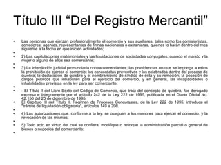 Título III “Del Registro Mercantil”Las personas que ejerzan profesionalmente el comercio y sus auxiliares, tales como los comisionistas, corredores, agentes, representantes de firmas nacionales o extranjeras, quienes lo harán dentro del mes siguiente a la fecha en que inicien actividades; 2) Las capitulaciones matrimoniales y las liquidaciones de sociedades conyugales, cuando el marido y la mujer o alguno de ellos sea comerciante; 3) La interdicción judicial pronunciada contra comerciantes; las providencias en que se imponga a estos la prohibición de ejercer el comercio; los concordatos preventivos y los celebrados dentro del proceso de quiebra; la declaración de quiebra y el nombramiento de síndico de ésta y su remoción; la posesión de cargos públicos que inhabiliten para el ejercicio del comercio, y en general, las incapacidades o inhabilidades previstas en la ley para ser comerciante; - El Título II del Libro Sexto del Código de Comercio, que trata del concepto de quiebra, fue derogado expresa e íntegramente por el artículo 242 de la Ley 222 de 1995, publicada en el Diario Oficial No. 42.156 del 20 de diciembre de 1995.El Capítulo III del Título II, Régimen de Procesos Concursales, de la Ley 222 de 1995, introduce el "trámite de liquidación obligatoria", artículos 149 a 208. 4) Las autorizaciones que, conforme a la ley, se otorguen a los menores para ejercer el comercio, y la revocación de las mismas; 5) Todo acto en virtud del cual se confiera, modifique o revoque la administración parcial o general de bienes o negocios del comerciante: 