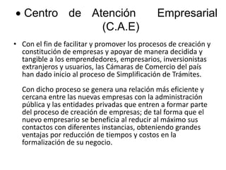 Centro de Atención  Empresarial (C.A.E)Con el fin de facilitar y promover los procesos de creación y constitución de empresas y apoyar de manera decidida y tangible a los emprendedores, empresarios, inversionistas extranjeros y usuarios, las Cámaras de Comercio del país han dado inicio al proceso de Simplificación de Trámites.Con dicho proceso se genera una relación más eficiente y cercana entre las nuevas empresas con la administración pública y las entidades privadas que entren a formar parte del proceso de creación de empresas; de tal forma que el nuevo empresario se beneficia al reducir al máximo sus contactos con diferentes instancias, obteniendo grandes ventajas por reducción de tiempos y costos en la formalización de su negocio.