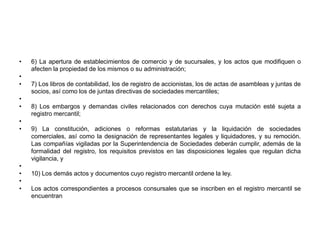 6) La apertura de establecimientos de comercio y de sucursales, y los actos que modifiquen o afecten la propiedad de los mismos o su administración; 7) Los libros de contabilidad, los de registro de accionistas, los de actas de asambleas y juntas de socios, así como los de juntas directivas de sociedades mercantiles; 8) Los embargos y demandas civiles relacionados con derechos cuya mutación esté sujeta a registro mercantil; 9) La constitución, adiciones o reformas estatutarias y la liquidación de sociedades comerciales, así como la designación de representantes legales y liquidadores, y su remoción. Las compañías vigiladas por la Superintendencia de Sociedades deberán cumplir, además de la formalidad del registro, los requisitos previstos en las disposiciones legales que regulan dicha vigilancia, y 10) Los demás actos y documentos cuyo registro mercantil ordene la ley. Los actos correspondientes a procesos consursales que se inscriben en el registro mercantil se encuentran