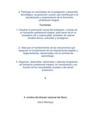 2. Participar en actividades de investigación y desarrollo
    tecnológico, ocupacional y social, que contribuyan a la
         actualización y mejoramiento de la formación
                       profesional integral.

                      Funciones:

1. Impulsar la promoción social del trabajador, a través de
    su formación profesional integral, para hacer de él un
     ciudadano útil y responsable, poseedor de valores
           morales éticos, culturales y ecológicos.



  2. Velar por el mantenimiento de los mecanismos que
  aseguren el cumplimiento de las disposiciones legales y
      reglamentarias, relacionadas con el contrato de
                        aprendizaje.

3. Organizar, desarrollar, administrar y ejecutar programas
   de formación profesional integral, en coordinación y en
      función de las necesidades sociales y del sector
                          productivo.


                           3.




       4. nombre del director nacional del Sena:

                    Darío Montoya
 