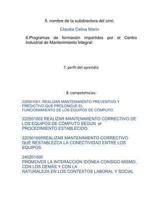 5. nombre de la subdirectora del cimi:

                  Claudia Celina Marín

 6.Programas de formación impartidos por el Centro
 Industrial de Mantenimiento Integral:




                    7. perfil del aprendiz:




                     8. competetncias:

220501001. REALIZAR MANTENIMIENTO PREVENTIVO Y
PREDICTIVO QUE PROLONGUE EL
FUNCIONAMIENTO DE LOS EQUIPOS DE CÓMPUTO.

220501002 REALIZAR MANTENIMIENTO CORRECTIVO DE
LOS EQUIPOS DE CÓMPUTO SEGÚN el
PROCEDIMIENTO ESTABLECIDO.

220501005REALIZAR MANTENIMIENTO CORRECTIVO
QUE RESTABLEZCA LA CONECTIVIDAD ENTRE LOS
EQUIPOS.

240201500
PROMOVER LA INTERACCIÓN IDÓNEA CONSIGO MISMO,
CON LOS DEMÁS Y CON LA
NATURALEZA EN LOS CONTEXTOS LABORAL Y SOCIAL
 