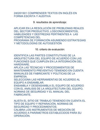 240201501 COMPRENDER TEXTOS EN INGLÉS EN
FORMA ESCRITA Y AUDITIVA

            9. resultados de aprendizaje:

APLICAR EN LA RESOLUCIÓN DE PROBLEMAS REALES
DEL SECTOR PRODUCTIVO, LOSCONOCIMIENTOS,
HABILIDADES Y DESTREZAS PERTINENTES A LAS
COMPETENCIAS DEL
PROGRAMA DE FORMACIÓN ASUMIENDO ESTRATEGIAS
Y METODOLOGÍAS DE AUTOGESTIÓN

              10. criterio de evaluación:

IDENTIFICA LAS PARTES CONSTITUTIVAS DE LA
ARQUITECTURA DEL EQUIPO DE ACUERDO CON LAS
FUNCIONES QUE CUMPLEN EN LA INTEGRACIÓN DEL
HARDWARE.
APLICA LAS TÉCNICAS Y PROCEDIMIENTOS DE
MANTENIMIENTO PREVENTIVO TENIENDO EN CUENTA
MANUALES DE FABRICANTE Y POLÍTICAS DE LA
EMPRESA.
SELECCIONA LAS HERRAMIENTAS DE ACUERDO AL
EQUIPO A ENSAMBLAR.
ENSAMBLA Y DESENSAMBLA EL EQUIPO DE ACUERDO
CON EL ANÁLISIS DE LA ARQUITECTURA DEL EQUIPO,
NORMAS DE SEGURIDAD Y EL MANUAL DEL
FABRICANTE.

ALISTA EL SITIO DE TRABAJO TENIENDO EN CUENTA EL
TIPO DE EQUIPO Y REPARACIÓN, NORMAS DE
SEGURIDAD Y PROCEDIMIENTOS.
CALIBRA LOS INSTRUMENTOS DE MEDICIÓN DE
ACUERDO A PARÁMETROS ESTABLECIDOS PARA SU
OPERACIÓN.
 
