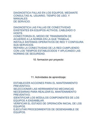 DIAGNOSTICA FALLAS EN LOS EQUIPOS, MEDIANTE
CONSULTAS AL USUARIO, TIEMPO DE USO, Y
MANUALES
DE SERVICIO.

DIAGNOSTICA LAS FALLAS DE CONECTIVIDAD
EXISTENTES EN EQUIPOS ACTIVOS, CABLEADO O
HOSTS.
CONECTORIZA EL MEDIO DE TRANSMISIÓN DE
ACUERDO A LA NORMA EN LA QUE TRABAJA.
INSTALA SISTEMAS OPERATIVOS DE RED Y CONFIGURA
SUS SERVICIOS.
REPARA LA CONECTIVIDAD DE LA RED CUMPLIENDO
CON LOS TIEMPOS ESTABLECIDOS Y APLICANDO LAS
NORMAS DE SEGURIDAD.

             10. formacion por proyecto:




           11. Actividades de aprendizaje:

ESTABLECER ACCIONES PARA EL MANTENIMIENTO
PREVENTIVO.
SELECCIONAR LAS HERRAMIENTAS MECANICAS
NECESARIAS PARA REALIZAR EL MANTENIMIENTO
PREVENTIVO.
IDENTIFICAR LOS MÓDULOS COMPONENTES DE LOS
EQUIPOS A ENSAMBLAR.
VERIFICAR EL ESTADO DE OPERACIÓN INICIAL DE LOS
EQUIPOS.
EJECUTAR PROCEDIMIENTOS DE DESENSAMBLE DE
EQUIPOS.
 