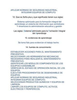 APLICAR NORMAS DE SEGURIDAD INDUSTRIAL.
         INTEGRAR EQUIPOS DE CÓMPUTO

 12. Que es Sofía plus y que significado tienen sus siglas:

      Sistema optimizado para la formación integral del
   aprendizaje un sistema de información que centralizara
     Y dinamizara la administración educativa y gestión

  Las siglas: SistemaOptimizado para la Formación Integral
                      del Aprendizaje

               13. evidencias de aprendizaje:

       Se toma foto para evidenciar el trabajo hecho

               14. fuentes de conocimiento:

ESTABLECER ACCIONES PARA EL MANTENIMIENTO
PREVENTIVO.
SELECCIONAR LAS HERRAMIENTAS MECANICAS
NECESARIAS PARA REALIZAR EL MANTENIMIENTO
PREVENTIVO.
IDENTIFICAR LOS MÓDULOS COMPONENTES DE LOS
EQUIPOS A ENSAMBLAR.
VERIFICAR EL ESTADO DE OPERACIÓN INICIAL DE LOS
EQUIPOS.
EJECUTAR PROCEDIMIENTOS DE DESENSAMBLE DE
EQUIPOS.
APLICAR NORMAS DE SEGURIDAD INDUSTRIAL.
INTEGRAR EQUIPOS DE CÓMPUTO.
SELECCIONAR PRODUCTOS QUÍMICOS Y EQUIPOS DE
LIMPIEZA.
LIMPIAR LOS EQUIPOS DE CÓMPUTO, ACTIVOS,
ELÉCTRICOS Y PERIFÉRICOS.
 