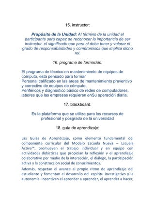 15. instructor:

     Propósito de la Unidad: Al término de la unidad el
 participante será capaz de reconocer la importancia de ser
 instructor, el significado que para sí debe tener y valorar el
grado de responsabilidades y compromisos que implica dicho
                               rol.

                   16. programa de formación:

El programa de técnico en mantenimiento de equipos de
cómputo, está pensado para formar
Personal calificado en las áreas de mantenimiento preventivo
y correctivo de equipos de cómputo,
Periféricos y diagnostico básico de redes de computadores,
labores que las empresas requieren enSu operación diaria.

                          17. blackboard:

      Es la plataforma que se utiliza para los recursos de
           profesional y posgrado de la universidad

                     18. guía de aprendizaje:

Las Guías de Aprendizaje, como elemento fundamental del
componente curricular del Modelo Escuela Nueva – Escuela
Activa™, promueven el trabajo individual y en equipo con
actividades didácticas que propician la reflexión y el aprendizaje
colaborativo por medio de la interacción, el diálogo, la participación
activa y la construcción social de conocimientos.
Además, respetan el avance al propio ritmo de aprendizaje del
estudiante y fomentan el desarrollo del espíritu investigativo y la
autonomía. Incentivan el aprender a aprender, el aprender a hacer,
 
