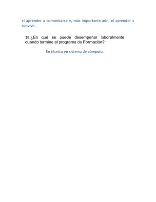 el aprender a comunicarse y, más importante aún, el aprender a
convivir.

 19.¿En qué se puede desempeñar laboralmente
 cuando termine el programa de Formación?:

             En técnico en sistema de cómputo.
 