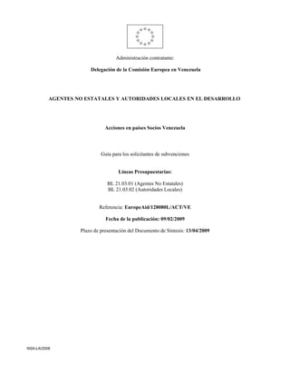 Administración contratante:

                       Delegación de la Comisión Europea en Venezuela




          AGENTES NO ESTATALES Y AUTORIDADES LOCALES EN EL DESARROLLO




                              Acciones en países Socios Venezuela




                            Guía para los solicitantes de subvenciones


                                    Líneas Presupuestarias:

                               BL 21.03.01 (Agentes No Estatales)
                               BL 21.03.02 (Autoridades Locales)


                           Referencia: EuropeAid/128080L/ACT/VE

                              Fecha de la publicación: 09/02/2009

                   Plazo de presentación del Documento de Síntesis: 13/04/2009




NSA-LA/2008
 
