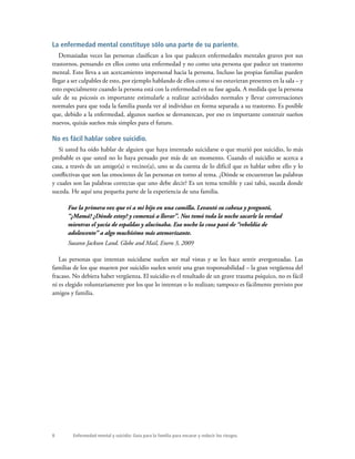 8 Enfermedad mental y suicidio: Guía para la familia para encarar y reducir los riesgos.
La enfermedad mental constituye sólo una parte de su pariente.
Demasiadas veces las personas clasifican a los que padecen enfermedades mentales graves por sus
trastornos, pensando en ellos como una enfermedad y no como una persona que padece un trastorno
mental. Esto lleva a un acercamiento impersonal hacia la persona. Incluso las propias familias pueden
llegar a ser culpables de esto, por ejemplo hablando de ellos como si no estuvieran presentes en la sala – y
esto especialmente cuando la persona está con la enfermedad en su fase aguda. A medida que la persona
sale de su psicosis es importante estimularle a realizar actividades normales y llevar conversaciones
normales para que toda la familia pueda ver al individuo en forma separada a su trastorno. Es posible
que, debido a la enfermedad, algunos sueños se desvanezcan, por eso es importante construir sueños
nuevos, quizás sueños más simples para el futuro.
No es fácil hablar sobre suicidio.
Si usted ha oído hablar de alguien que haya intentado suicidarse o que murió por suicidio, lo más
probable es que usted no lo haya pensado por más de un momento. Cuando el suicidio se acerca a
casa, a través de un amigo(a) o vecino(a), uno se da cuenta de lo difícil que es hablar sobre ello y lo
conflictivas que son las emociones de las personas en torno al tema. ¿Dónde se encuentran las palabras
y cuales son las palabras correctas que uno debe decir? Es un tema temible y casi tabú, suceda donde
suceda. He aquí una pequeña parte de la experiencia de una familia.
Fue la primera vez que vi a mi hijo en una camilla. Levantó su cabeza y preguntó,
“¿Mamá? ¿Dónde estoy? y comenzó a llorar”. Nos tomó toda la noche sacarle la verdad
mientras el yacía de espaldas y alucinaba. Esa noche la cosa pasó de “rebeldía de
adolescente” a algo muchísimo más atemorizante.
Sueann Jackson Land. Globe and Mail, Enero 3, 2009
Las personas que intentan suicidarse suelen ser mal vistas y se les hace sentir avergonzadas. Las
familias de los que mueren por suicidio suelen sentir una gran responsabilidad – la gran vergüenza del
fracaso. No debiera haber vergüenza. El suicidio es el resultado de un grave trauma psíquico, no es fácil
ni es elegido voluntariamente por los que lo intentan o lo realizan; tampoco es fácilmente previsto por
amigos y familia.
 