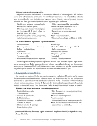 10 Enfermedad mental y suicidio: Guía para la familia para encarar y reducir los riesgos.
Síntomas característicos de depresión.
La depresión puede ser experimentada de maneras muy diferentes de persona a persona. Los síntomas
deben ser lo suficientemente severos como para interferir en su vida diaria o en sus actividades laborales
para ser considerados como indicadores de depresión mayor. Cuatro o más de los nueve síntomas
descritos más abajo, que duren dos semanas o más, requieren ayuda profesional.
Cuando las personas están gravemente deprimidas es difícil saber si uno ha logrado “llegar a ellos”
en sus conversaciones. Están tan encerrados en sí mismos o apesadumbrados por sus síntomas que
conversar con ellos resulta difícil. Pueden no ser capaces de dar respuestas con sentido. Suelen sentir que
no pueden aguantar un día más. Posteriormente se hablará más sobre esto en la guía.
2. Graves oscilaciones del ánimo.
Las personas con trastorno bipolar que experimentan graves oscilaciones del ánimo, que las pueden
llevar desde una depresión a una manía y devuelta, tienen alto riesgo de suicidio. No sólo experimentan
los síntomas de depresión descritos más arriba sino que también manía. Los síntomas descritos le alertarán
sobre si están experimentando síntomas de depresión. Los síntomas descritos a continuación le alertarán
frente a los síntomas de manía. Estos síntomas por sí solos no necesariamente indican riesgo de suicidio.
Síntomas característicos de manía, euforia desproporcionada.
(También ver Apéndice 1 –folleto sobre “Signos de advertencia de enfermedad mental; Manejando una crisis;
el riesgo del suicidio)
Las personas también reportan los siguientes síntomas:
•  Ánimo deprimido,
•  Menos capacidad para tomar decisiones,
•  Dolores y molestias físicas,
•  Abatimiento,
•  Falta de motivación,
•  Tornarse retraído,
•  Preocupación con pensamientos negativos,
•  Auto culpa,
•  Falta de credibilidad, de responsabilidad,
•  Beber excesivamente,
•  Pensamientos confusos,
•  Inquietud, agitación,
•  Ansiedad,
•  Miedos y fobias irracionales.
•  Cambio observable en el patrón del sueño,
•  Cambio observable del apetito,
•  Menor capacidad para experimentar placer,
por ejemplo pérdida de interés y placer en
cosas que antes le deleitaban,
•  Sentimientos de falta de valía, desesperanza,
vacío, impotencia, desamparo,
•  Culpa y auto culpabilidad inapropiadas,
•  Problemas con el pensamiento, con la
concentración y la atención,
•  Pensamientos recurrentes de muerte
o suicidio,
•  Pena y dolor abrumadores,
•  Síntomas físicos, fatiga, pérdida de la libido.
•  Irritabilidad inapropiada,
•  Severo insomnio,
•  Nociones de grandiosidad,
•  Hablar demasiado,
•  Pensamientos inconexos y acelerados,
•  Aumento de la libido,
•  Marcado aumento de la energía,
•  Discernimiento pobre,
•  Fácil distracción, no puede concentrarse bien,
•  Juergas de gastos,
•  Conducta social inapropiada,
•  Ánimo eufórico,
•  Conducta provocativa, impertinente, agresiva,
•  Falta de conocimiento de su condición, falta
de conciencia de enfermedad.
 