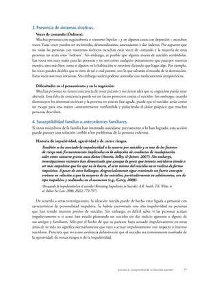 11Sección 2: Comprendiendo la ideación suicida*
3. Presencia de síntomas sicóticos.
Voces de comando (Órdenes).
Muchas personas con esquizofrenia o trastorno bipolar – y en algunos casos con depresión – escuchan
voces. Estas voces pueden ser incómodas, desmoralizantes, amenazantes o dar órdenes. Por supuesto que
no todas las personas con trastornos sicóticos escuchan estas voces de comando y la mayoría de estas
personas no acata estas “órdenes”. Sin embargo, es posible que alguien muera de suicidio acatándolas.
Las voces son muy reales para las personas y no son como cualquier pensamiento que pasa por nuestras
mentes, sino más bien como si alguien en la habitación te estuviera diciendo que hagas algo. Por ejemplo,
las voces pueden decirles que se tiren de tal o cual puente, con lo que salvarán al mundo de la destrucción.
Estas voces son muy invasivas. Sin embargo suelen poderse controlar con medicamentos antipsicóticos.
Dificultades en el pensamiento y en la cognición.
Muchas personas no tienen conciencia de tener psicosis y no tienen idea que su cognición puede estar
alterada. Esta falta de conciencia puede ser un factor protector contra el suicidio. Sin embargo, cuando
disminuyen los síntomas sicóticos y la persona no está en fase aguda, puede que el suicidio actúe como
un escape para una mente constantemente confundida y padeciendo el dolor psíquico que muchas
personas describen.
4. Susceptibilidad familiar o antecedentes familiares.
Si otros miembros de la familia han intentado suicidarse previamente o lo han logrado, esta acción
puede parecer una solución creíble a los problemas de la persona enferma.
Historia de impulsividad, agresividad y de correr riesgos.
También se ha asociado la impulsividad a la muerte por suicidio y es uno de los factores
de riesgo más frecuentemente implicados en la adopción de conductas de inadaptación
tales como causarse graves auto daños (Anestis, Selby, & Joiner, 2007). Sin embargo,
investigaciones recientes han demostrado que aunque la gente que intenta suicidarse tiende a
ser más impulsiva que los que no lo hacen, el acto mismo del suicidio no se realiza de forma
impulsiva. A pesar de estos hallazgos, desgraciadamente sigue existiendo un fuerte concepto
erróneo en relación a que la mayoría de los suicidios, particularmente en adolescentes, son de
tipo impulsivo y realizados en el momento (e.g., Carey, 2008).
(Revisando la impulsividad en el suicidio (Revisiting Impulsivity in Suicide). A.R. Smith,T.K.Witte, et
al. Behav Sci Law. 2008; 26(6); 779-797)
De acuerdo a otras investigaciones, la ideación suicida puede de hecho estar ligada a personas con
características de personalidad impulsiva. Se habría encontrado una alta impulsividad en personas
que han tenido intentos previos de suicidio. Sin embargo, es difícil saber si las personas actúan
impulsivamente o si acaso han estado planeando un suicidio sin dar indicio aparente a alguno de
sus amigos y familiares. Sólo por el hecho de que su pariente haya actuado impulsivamente en otras
áreas de su vida no significa necesariamente que vaya a actuar impulsivamente con respecto a intentar
suicidarse. Pareciera que no existe evidencia definitiva de que el suicidio sea comúnmente resultado de
la agresividad, de tomar riesgos o de la impulsividad.
 
