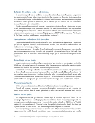14 Enfermedad mental y suicidio: Guía para la familia para encarar y reducir los riesgos.
Evitación del contacto social – retraimiento.
El retraimiento puede ser un problema en todas las enfermedades mentales graves. Las personas
jóvenes con esquizofrenia se aíslan en sus dormitorios. Las personas con depresión tienden a quedarse
en la cama mucho tiempo. Es difícil saber exactamente la razón de esto, pero los ambientes complejos
de una vida normal pueden ser demasiado para la persona que está lidiando con una vida interna
considerablemente activa o traumática.
Contáctese cuidadosamente con la persona, a pesar de su retraimiento. Forzar a alguien que se una a
la vida familiar no siempre tiene el resultado deseado. Una gentil persuasión uno a uno con miembros
de la familia puede ser beneficioso. También puede ayudar el hablar con la persona sobre su retraimiento
y demostrar un genuino deseo de entender. Haga preguntas y ESCUCHE las respuestas (Ver Sección
4: Qué hacer cuando el suicidio parece muy probable o inminente).
Desesperanza – Profundidad de la depresión.
Las personas con enfermedad mental grave suelen tener sentimientos de desesperanza. Las personas
que padecen depresión tienen sus ánimos seriamente abatidos y son difíciles de cambiar incluso con
medicamentos y/o terapia psicológica.
Sea tolerante, afectuoso y alentador, eleve el espíritu de la persona de alguna manera para estimular
sus sentimientos de auto-estima. Aprender más acerca de la enfermedad mental grave SMI es la clave
para entender. Trate de persuadir a otros familiares y amigos que no sean críticos ni tengan actitudes
negativas.
Sensación de ser una carga.
Las personas con enfermedad mental grave pueden creer que constituyen una carga para sus familias
debido a su enfermedad o a otros factores en sus vidas. Podrían sentir que sus familias o amigos estarían
mejor sin ellos. Podrían describirse a si mismos como personas malas.
Si una familia sospecha que su familiar está sintiendo esto, deben hacerse esfuerzos para que la persona
se sienta valorada como una persona buena, querida/o, necesitada y amada. El amor, la confianza y la
sinceridad son todas importantes. La educación familiar sobre enfermedad mental suele ayudar a los
cuidadores familiares a sentirse menos sobrecargados, o a ser más eficientes en el manejo de la persona
y a saber lidiar con la carga (si es que es considerada como una carga) o con los estreses del cuidado.
Alteraciones del sueño.
Es bien sabido que las alteraciones del sueño y la falta de sueño desorientan a las personas.
Estimule a la persona a levantarse y permanecer levantado, a comprometerse a salir a caminar o a
realizar otras actividades físicas de manera que cuando sea la hora de acostarse la persona se sienta cansada.
Sentirse aislado y solo.
Muchas personas con SMI, por diferentes razones, dejan de vivir en el hogar de la familia y se van
a su propio departamento o a un hogar grupal u otra residencia. Tienen pocos amigos en general, por
tanto, pocas oportunidades para conversar y compartir. Un estudio realizado en el 2008 por la “Caridad
nacional de enfermedad mental” (National Mental Illness Charity) en Australia, SANE, descubrió que
la gente con SMI no había tocado a otra persona en períodos completos de seis meses.
Aunque es posible que usted no viva con su pariente usted debe mantenerse en contacto con el/ella
regularmente, si es posible llamarle por teléfono, pasar a conversar con el/ella, y dejarles una postal o
 
