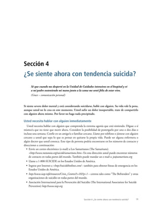 19Sección 4: ¿Se siente ahora con tendencia suicida?
Sé que cuando me desperté en la Unidad de Cuidados intensivos en el hospital y vi
a mi padre sosteniendo mi mano junto a la cama me sentí feliz de estar vivo.
(Grace – comunicación personal)
Si siente severo dolor mental y está considerando suicidarse, hable con alguien. Su vida vale la pena,
aunque usted no lo crea en este momento. Usted sufre un dolor insoportable, trate de compartirlo
con alguien ahora mismo. Por favor no haga nada precipitado.
Usted necesita hablar con alguien inmediatamente
Usted necesita hablar con alguien que comprenda la extrema agonía que está sintiendo. Dígase a sí
mismo/a que no tiene que morir ahora. Considere la posibilidad de postergarlo por uno o dos días o
incluso una semana. Confíe en un amigo/a o familiar cercano. Llame por teléfono o júntese con alguien
cercano a usted que sepa lo que es pensar en quitarse la propia vida. Puede ser alguna enfermera o
algún doctor que usted conozca. Este tipo de persona podría encontrarse en los números de contacto y
direcciones a continuación:
•  Envíe un correo electrónico (e-mail) a Los Samaritanos (The Samaritans).
<http://www.metanoia.org/suicide/samaritans.htm> En esta dirección usted puede encontrar números
de contacto en todas partes del mundo. También puede mandar un e-mail a: jo@samaritans.org
•  Llame a 1-800-SUICIDE en los Estados Unidos de América.
•  Ingrese por Internet a <http://suicidehotlines.com/ - también para obtener líneas de emergencia en los
Estados Unidos de América.
•  http://www.iasp.info/resources/Crisis_Centres/?s=H&p=1 – centros tales como “The Befrienders” y otras
organizaciones de suicidio en todas partes del mundo.
•  Asociación Internacional para la Prevención del Suicidio (The International Association for Suicide
Prevention) http://www.iasp.org
Sección 4
¿Se siente ahora con tendencia suicida?
 