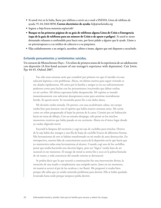 20 Enfermedad mental y suicidio: Guía para la familia para encarar y reducir los riesgos.
•  Si usted vive en la India, llame por teléfono o envíe un e-mail a SNEHA. Línea de teléfono de
ayuda: 91-44-2464 0050; Correo electrónico de ayuda: help@snehaindia.org
•  Ingrese a http://www.metanoia.org/suicide/
•  Busque en las primeras páginas de su guía de teléfonos alguna Línea de Crisis o Emergencia
(tapa de la guía de teléfonos para un número de Crisis o de apuro o peligro). Si usted se siente
demasiado exhausto o confundido para hacer esto, por favor pídale a alguien que le ayude. Llame a
un psicoterapeuta o a su médico de cabecera o a su psiquiatra.
•  Elija cuidadosamente a un amigo/a, sacerdote, rabino o imam, alguien que esté dispuesto a escucharle.
Evitando pensamientos y sentimientos suicidas.
Un extracto de Monochrome Days – Un relato de primera mano de la experiencia de un adolescente
con depresión (A first-hand account of one teenager’s experience with depression). Cait Irwin.
Pps 44-45. Oxford 2007.
Fue sólo unas semanas atrás que consideré por primera vez que el suicidio era una
solución legítima a mis problemas. Ahora, mi último motivo para seguir viviendo se
me alejaba rápidamente. Mi amor por la familia y amigos ya no era suficientemente
poderoso como para luchar con los pensamientos irracionales que daban vueltas
en mi cerebro. Mi última esperanza había desaparecido. Mi espíritu se inundó
instantáneamente con suficiente desesperanza como para sentirme mortalmente
herido. Yo quería morir. Yo necesitaba poner fin a este dolor ahora.
Mi decisión estaba tomada. De pronto, con una escalofriante calma, mi cuerpo
estaba listo para juntarse con el espíritu que había muerto semanas antes. Me sentía
como un robot programado al bajar las piernas de la cama. Caminé por mi habitación
hacia mi mesa de dibujo. Con un extraño desapego, sólo pensé en los muchos
momentos creativos que había pasado en ese escritorio. Ahora era el único lugar donde
yo estaba eligiendo morir.
Encendí la lámpara del escritorio y cogí mi caja de cuchillos para trinchar. Dentro
de la caja había dos mangos y una fila de hojas de cuchillo Exacto de diferentes formas.
Mis herramientas de arte se habían transformado en mi medio de auto-destrucción. En
retrospectiva, nuestra falta de conocimiento acerca de la depresión era lo que hacía que
yo mantuviera todas estas herramientas al alcance. Cuando cogí uno de los cuchillos,
pensé que estaba haciendo una elección lógica, pero mi “lógica” estaba lejos de ser
racional en ese momento. El mango de metal se sentía frío y seco en la palma húmeda
de mi mano, y toda conciencia del mundo externo se desvaneció.
Se podría decir que lo que ocurrió a continuación fue una intervención divina, la
intuición de una madre o simplemente una estúpida suerte. Justo en ese momento,
mi mamá se acercó al pie de las escaleras y me llamó. Me preguntó si estaba bien,
porque ella sabía que yo estaba teniendo problemas para dormir. Ella se había quedado
levantada hasta tarde porque tampoco podía dormir.
 